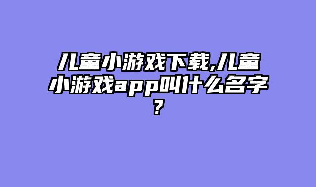 儿童小游戏下载,儿童小游戏app叫什么名字?