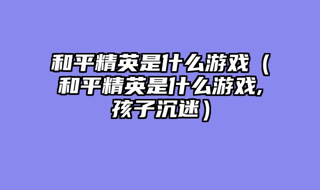 和平精英是什么游戏（和平精英是什么游戏,孩子沉迷）