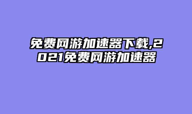 免费网游加速器下载,2021免费网游加速器