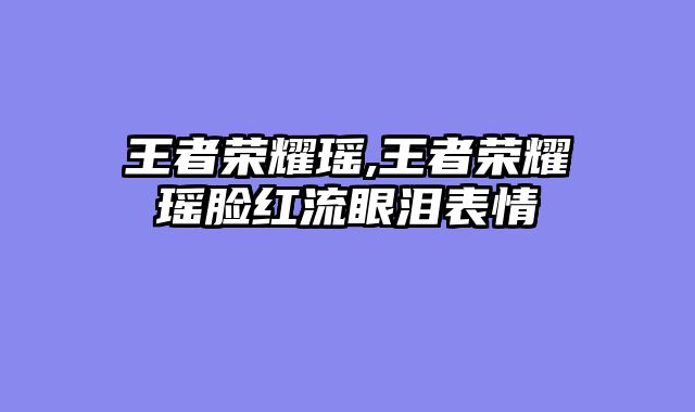 王者荣耀瑶,王者荣耀瑶脸红流眼泪表情