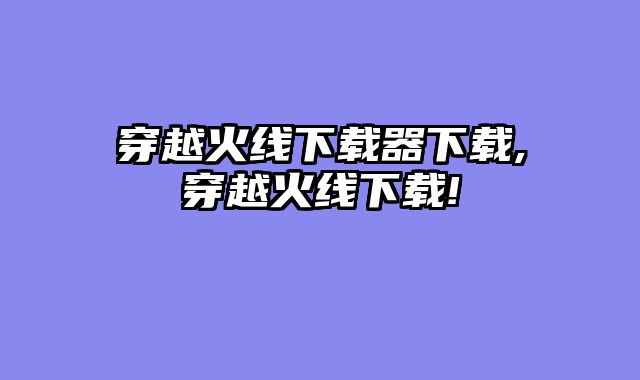 穿越火线下载器下载,穿越火线下载!