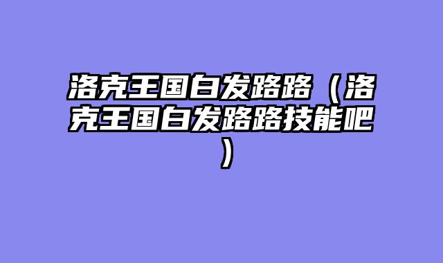 洛克王国白发路路（洛克王国白发路路技能吧）