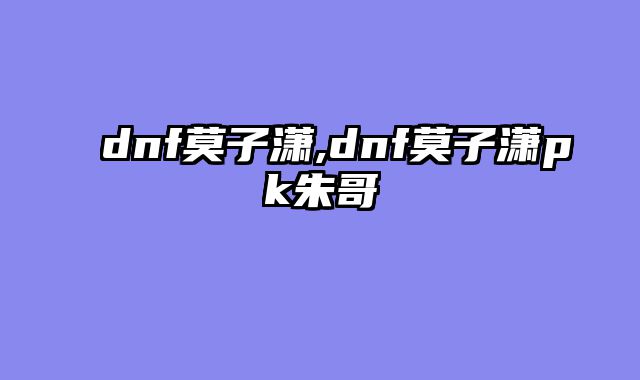 dnf莫子潇,dnf莫子潇pk朱哥