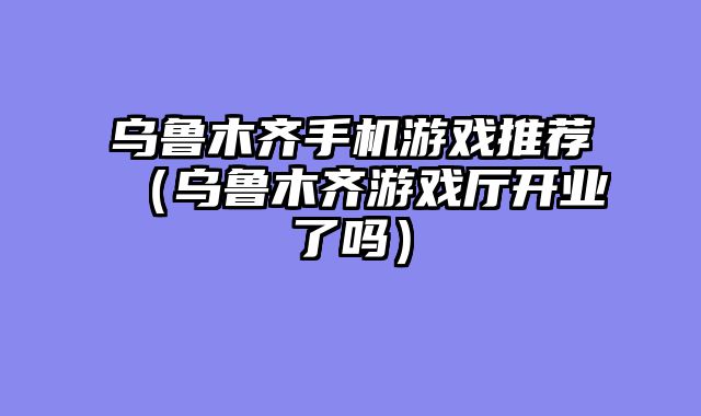 乌鲁木齐手机游戏推荐（乌鲁木齐游戏厅开业了吗）