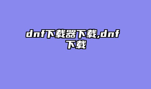 dnf下载器下载,dnf 下载