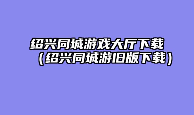 绍兴同城游戏大厅下载（绍兴同城游旧版下载）