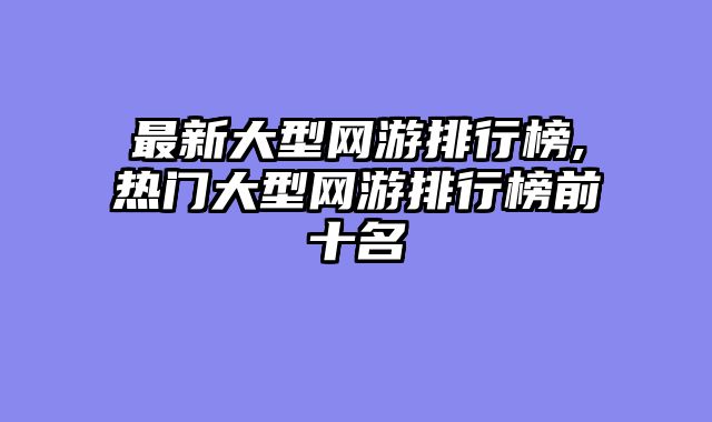 最新大型网游排行榜,热门大型网游排行榜前十名