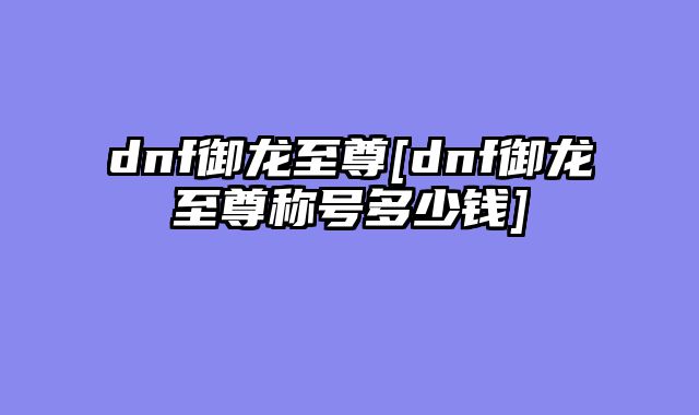 dnf御龙至尊[dnf御龙至尊称号多少钱]