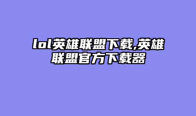 lol英雄联盟下载,英雄联盟官方下载器