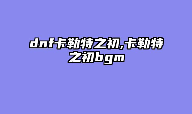 dnf卡勒特之初,卡勒特之初bgm