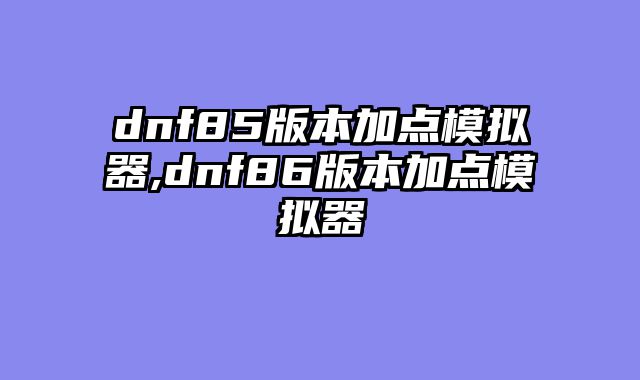 dnf85版本加点模拟器,dnf86版本加点模拟器