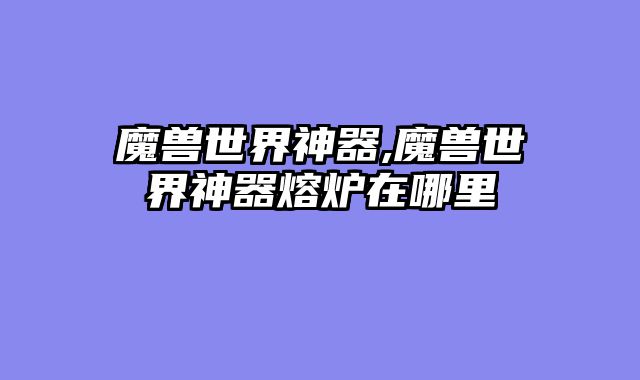 魔兽世界神器,魔兽世界神器熔炉在哪里