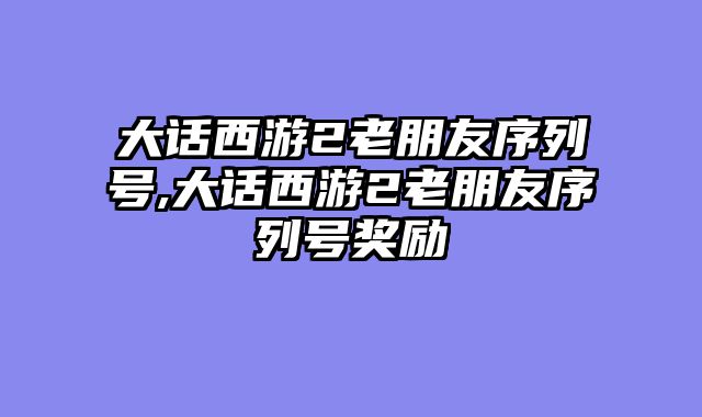 大话西游2老朋友序列号,大话西游2老朋友序列号奖励