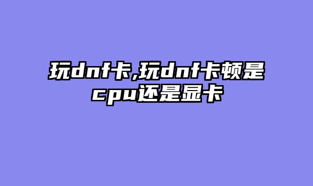 玩dnf卡,玩dnf卡顿是cpu还是显卡