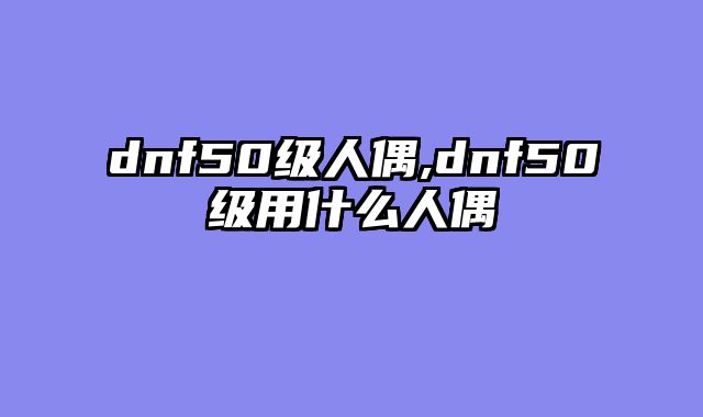 dnf50级人偶,dnf50级用什么人偶