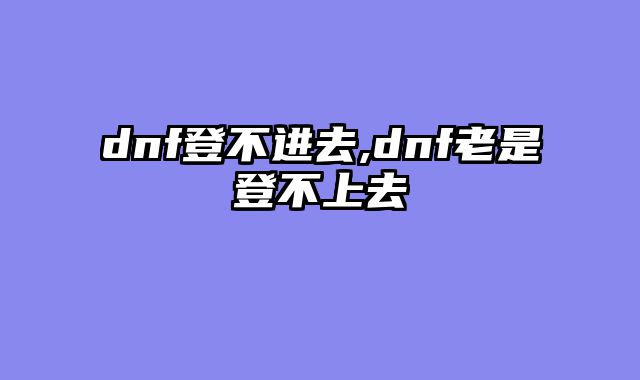 dnf登不进去,dnf老是登不上去